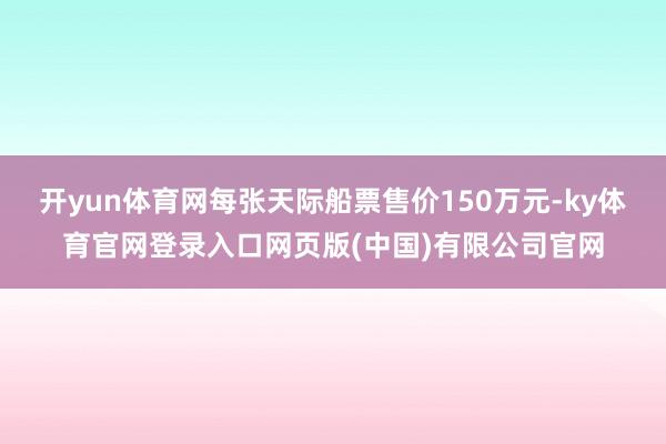 开yun体育网每张天际船票售价150万元-ky体育官网登录入口网页版(中国)有限公司官网