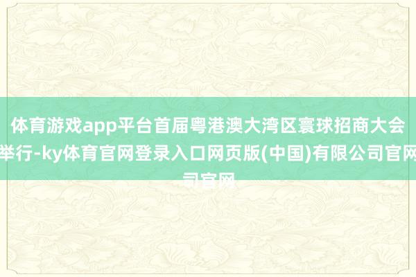 体育游戏app平台首届粤港澳大湾区寰球招商大会举行-ky体育官网登录入口网页版(中国)有限公司官网