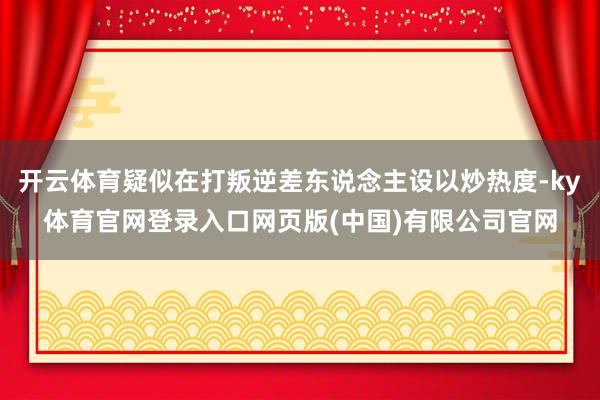 开云体育疑似在打叛逆差东说念主设以炒热度-ky体育官网登录入口网页版(中国)有限公司官网