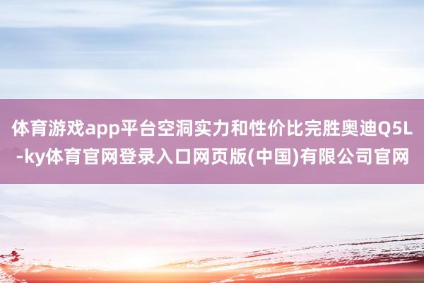 体育游戏app平台空洞实力和性价比完胜奥迪Q5L-ky体育官网登录入口网页版(中国)有限公司官网