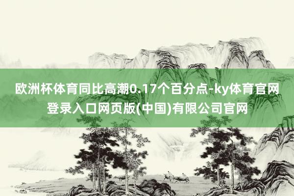 欧洲杯体育同比高潮0.17个百分点-ky体育官网登录入口网页版(中国)有限公司官网