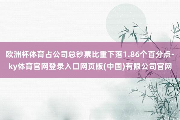 欧洲杯体育占公司总钞票比重下落1.86个百分点-ky体育官网登录入口网页版(中国)有限公司官网