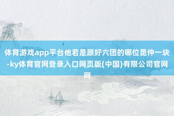 体育游戏app平台他若是跟好六团的哪位昆仲一块-ky体育官网登录入口网页版(中国)有限公司官网