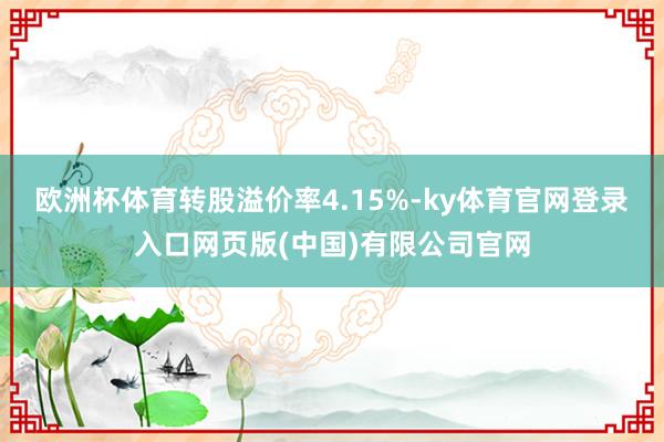 欧洲杯体育转股溢价率4.15%-ky体育官网登录入口网页版(中国)有限公司官网