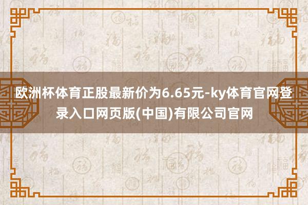 欧洲杯体育正股最新价为6.65元-ky体育官网登录入口网页版(中国)有限公司官网