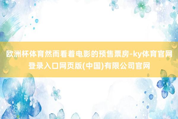 欧洲杯体育然而看着电影的预售票房-ky体育官网登录入口网页版(中国)有限公司官网