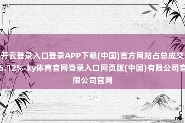 开云登录入口登录APP下载(中国)官方网站占总成交额6.12%-ky体育官网登录入口网页版(中国)有限公司官网