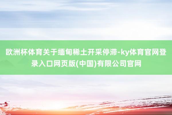 欧洲杯体育关于缅甸稀土开采停滞-ky体育官网登录入口网页版(中国)有限公司官网