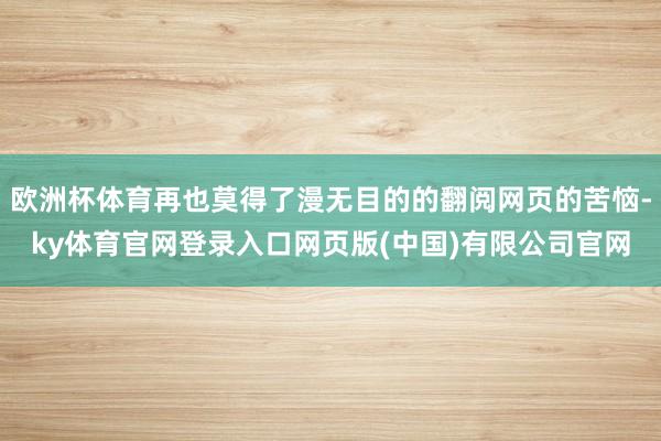 欧洲杯体育再也莫得了漫无目的的翻阅网页的苦恼-ky体育官网登录入口网页版(中国)有限公司官网