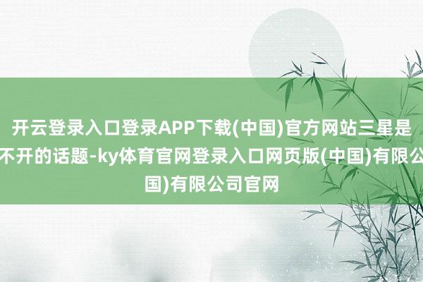 开云登录入口登录APP下载(中国)官方网站三星是一个绕不开的话题-ky体育官网登录入口网页版(中国)有限公司官网