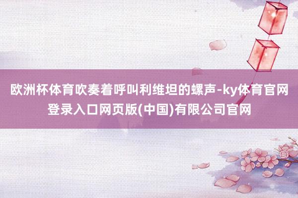 欧洲杯体育吹奏着呼叫利维坦的螺声-ky体育官网登录入口网页版(中国)有限公司官网