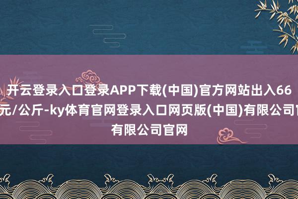 开云登录入口登录APP下载(中国)官方网站出入66.00元/公斤-ky体育官网登录入口网页版(中国)有限公司官网