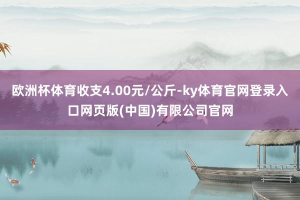 欧洲杯体育收支4.00元/公斤-ky体育官网登录入口网页版(中国)有限公司官网