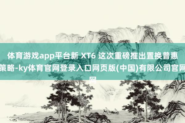 体育游戏app平台新 XT6 这次重磅推出置换普惠策略-ky体育官网登录入口网页版(中国)有限公司官网