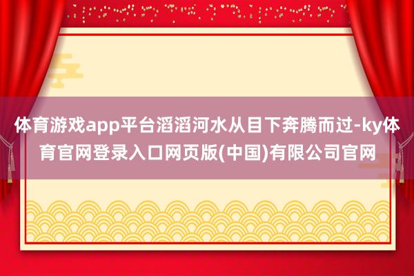 体育游戏app平台滔滔河水从目下奔腾而过-ky体育官网登录入口网页版(中国)有限公司官网