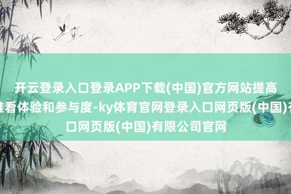 开云登录入口登录APP下载(中国)官方网站提高不雅众的不雅看体验和参与度-ky体育官网登录入口网页版(中国)有限公司官网