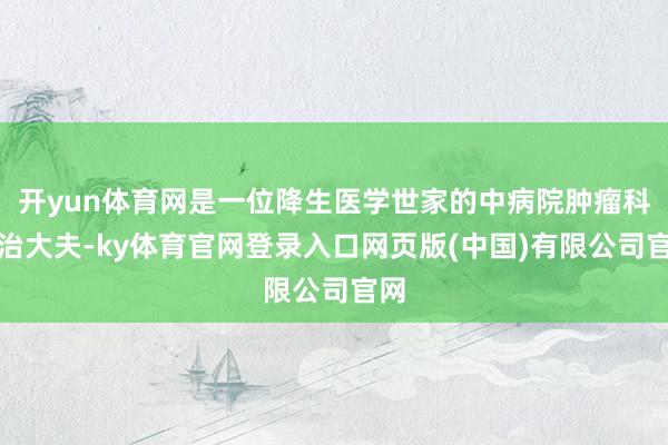 开yun体育网是一位降生医学世家的中病院肿瘤科主治大夫-ky体育官网登录入口网页版(中国)有限公司官网