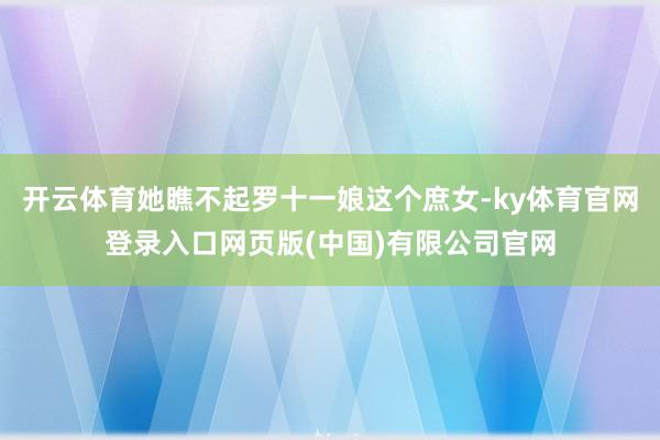 开云体育她瞧不起罗十一娘这个庶女-ky体育官网登录入口网页版(中国)有限公司官网