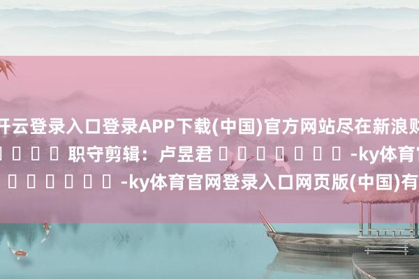 开云登录入口登录APP下载(中国)官方网站尽在新浪财经APP            						职守剪辑：卢昱君 							-ky体育官网登录入口网页版(中国)有限公司官网