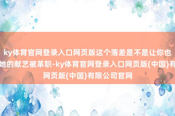 ky体育官网登录入口网页版这个落差是不是让你也嗅觉肉痛？她的献艺被革职-ky体育官网登录入口网页版(中国)有限公司官网