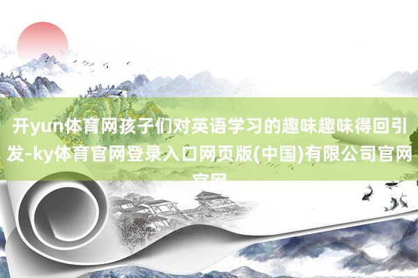 开yun体育网孩子们对英语学习的趣味趣味得回引发-ky体育官网登录入口网页版(中国)有限公司官网