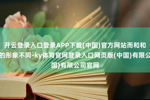 开云登录入口登录APP下载(中国)官方网站而和和睦款款的形象不同-ky体育官网登录入口网页版(中国)有限公司官网