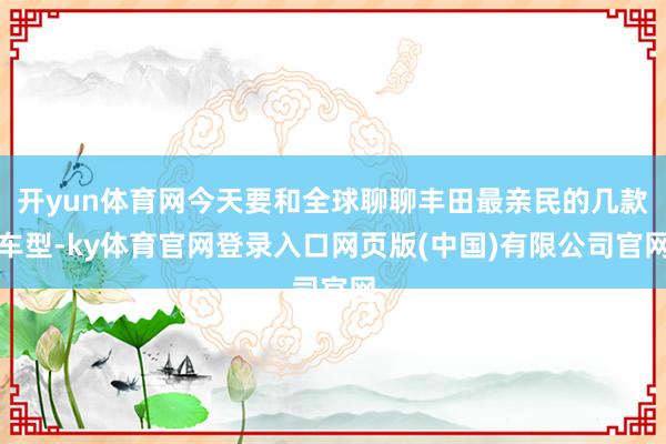 开yun体育网今天要和全球聊聊丰田最亲民的几款车型-ky体育官网登录入口网页版(中国)有限公司官网