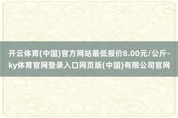 开云体育(中国)官方网站最低报价8.00元/公斤-ky体育官网登录入口网页版(中国)有限公司官网