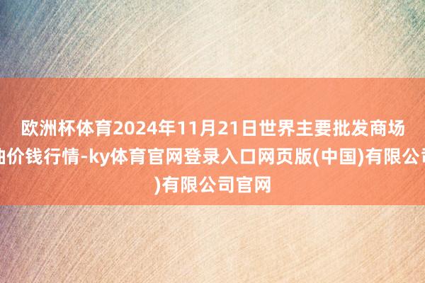 欧洲杯体育2024年11月21日世界主要批发商场葵花油价钱行情-ky体育官网登录入口网页版(中国)有限公司官网