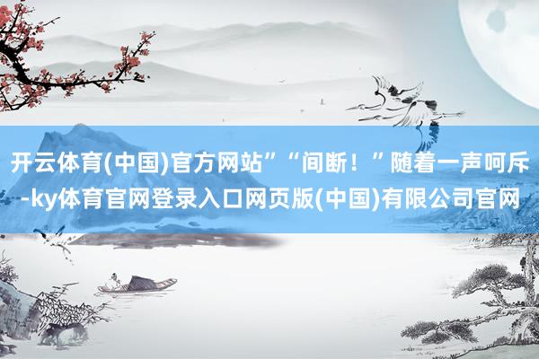 开云体育(中国)官方网站”“间断！”随着一声呵斥-ky体育官网登录入口网页版(中国)有限公司官网