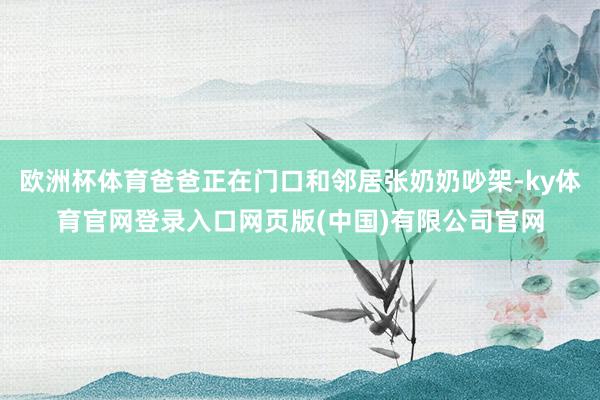 欧洲杯体育爸爸正在门口和邻居张奶奶吵架-ky体育官网登录入口网页版(中国)有限公司官网