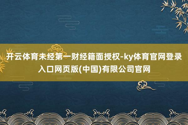 开云体育未经第一财经籍面授权-ky体育官网登录入口网页版(中国)有限公司官网