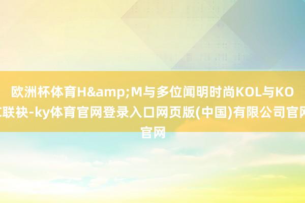 欧洲杯体育H&M与多位闻明时尚KOL与KOC联袂-ky体育官网登录入口网页版(中国)有限公司官网