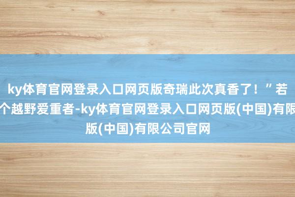 ky体育官网登录入口网页版奇瑞此次真香了！”若是你是一个越野爱重者-ky体育官网登录入口网页版(中国)有限公司官网