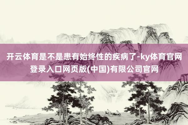 开云体育是不是患有始终性的疾病了-ky体育官网登录入口网页版(中国)有限公司官网