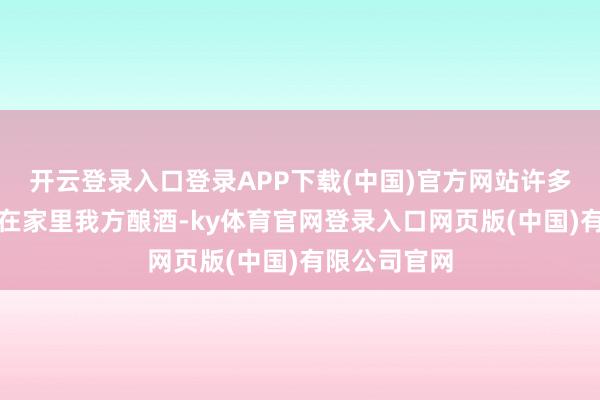 开云登录入口登录APP下载(中国)官方网站许多东谈主启动在家里我方酿酒-ky体育官网登录入口网页版(中国)有限公司官网