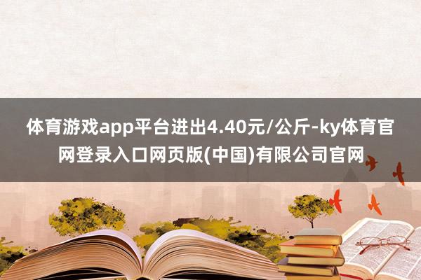 体育游戏app平台进出4.40元/公斤-ky体育官网登录入口网页版(中国)有限公司官网