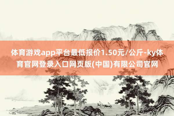 体育游戏app平台最低报价1.50元/公斤-ky体育官网登录入口网页版(中国)有限公司官网