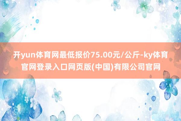 开yun体育网最低报价75.00元/公斤-ky体育官网登录入口网页版(中国)有限公司官网