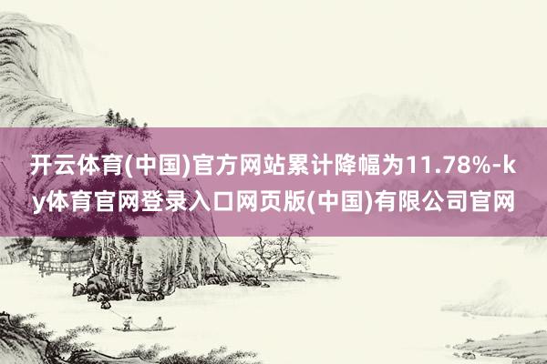 开云体育(中国)官方网站累计降幅为11.78%-ky体育官网登录入口网页版(中国)有限公司官网