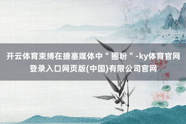 开云体育束缚在搪塞媒体中＂圈粉＂-ky体育官网登录入口网页版(中国)有限公司官网