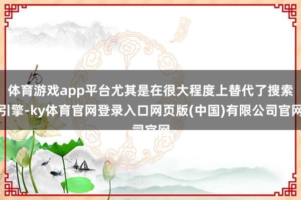 体育游戏app平台尤其是在很大程度上替代了搜索引擎-ky体育官网登录入口网页版(中国)有限公司官网