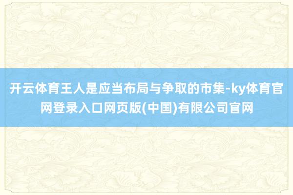 开云体育王人是应当布局与争取的市集-ky体育官网登录入口网页版(中国)有限公司官网