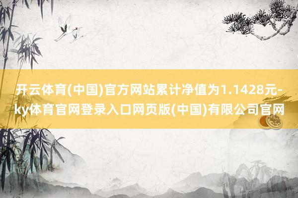 开云体育(中国)官方网站累计净值为1.1428元-ky体育官网登录入口网页版(中国)有限公司官网