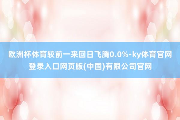 欧洲杯体育较前一来回日飞腾0.0%-ky体育官网登录入口网页版(中国)有限公司官网