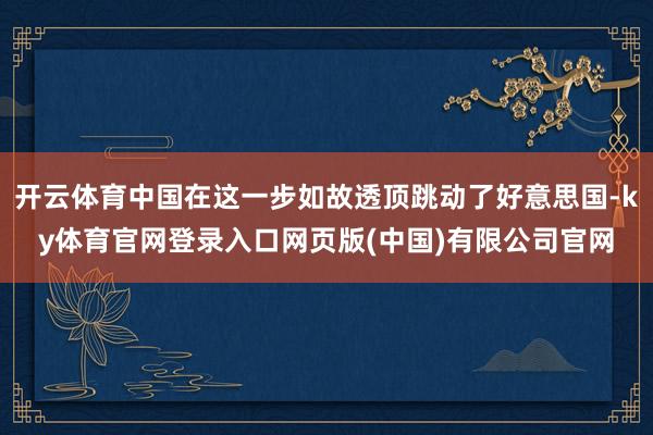 开云体育中国在这一步如故透顶跳动了好意思国-ky体育官网登录入口网页版(中国)有限公司官网