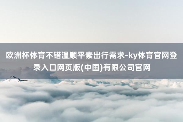 欧洲杯体育不错温顺平素出行需求-ky体育官网登录入口网页版(中国)有限公司官网