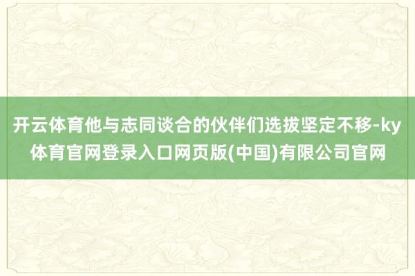 开云体育他与志同谈合的伙伴们选拔坚定不移-ky体育官网登录入口网页版(中国)有限公司官网