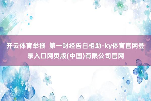 开云体育举报  第一财经告白相助-ky体育官网登录入口网页版(中国)有限公司官网