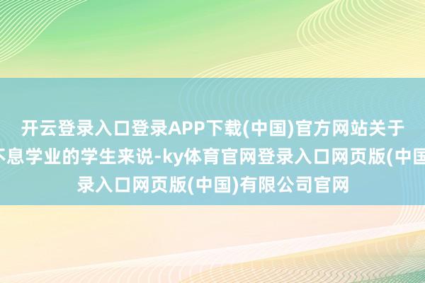 开云登录入口登录APP下载(中国)官方网站关于但愿赶赴外洋不息学业的学生来说-ky体育官网登录入口网页版(中国)有限公司官网